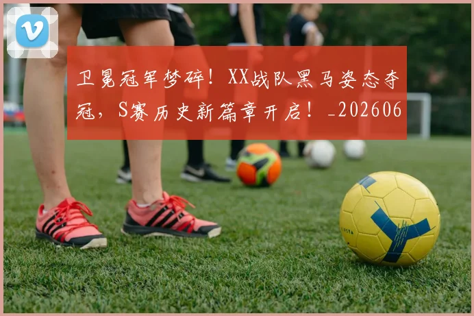 卫冕冠军梦碎!XX战队黑马姿态夺冠,S赛历史新篇章开启!_20260602212710_20260704174629