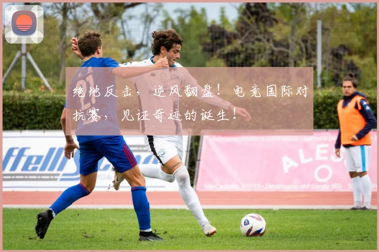 绝地反击,逆风翻盘!电竞国际对抗赛,见证奇迹的诞生!