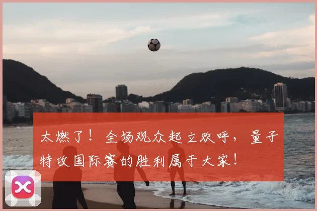 太燃了!全场观众起立欢呼,量子特攻国际赛的胜利属于大家!