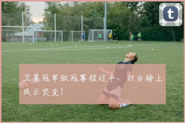 卫冕冠军欧冠赛程过半,积分榜上风云突变!