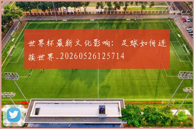 世界杯最新文化影响:足球如何连接世界_20260526125714