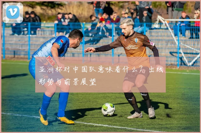 亚洲杯对中国队意味着什么?出线形势与前景展望