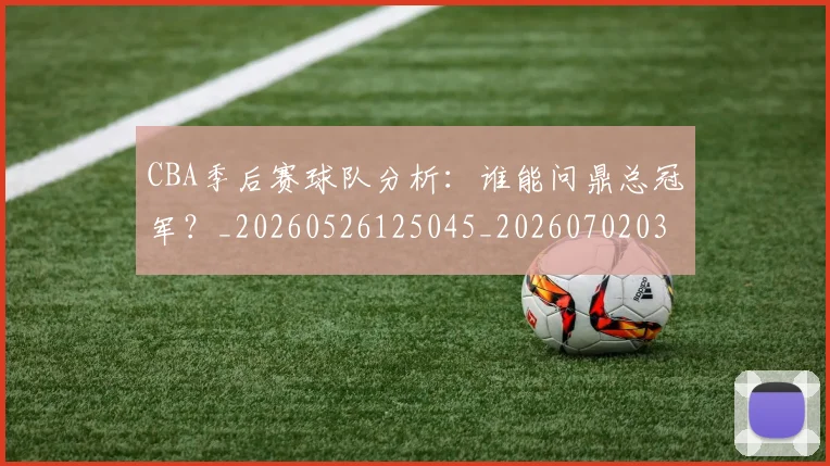CBA季后赛球队分析：谁能问鼎总冠军？_20260526125045_20260702035830