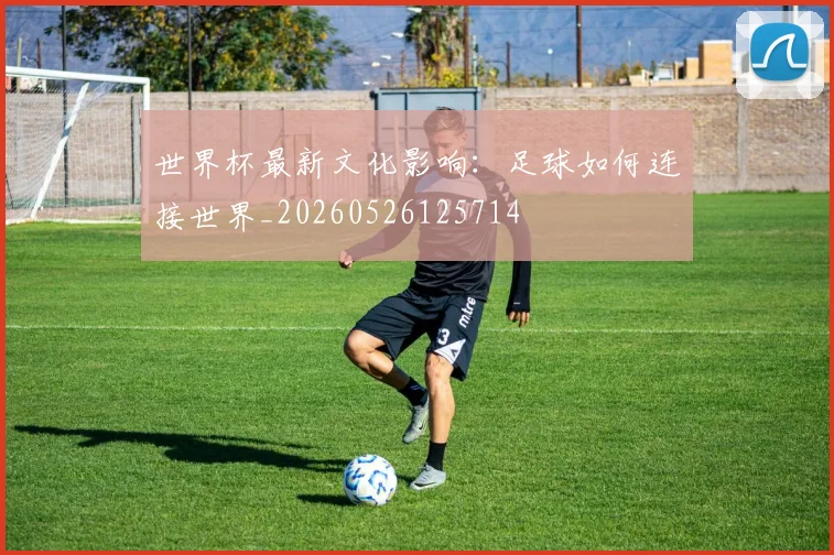 世界杯最新文化影响:足球如何连接世界_20260526125714