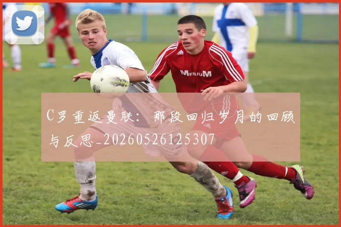 C罗重返曼联：那段回归岁月的回顾与反思_20260526125307