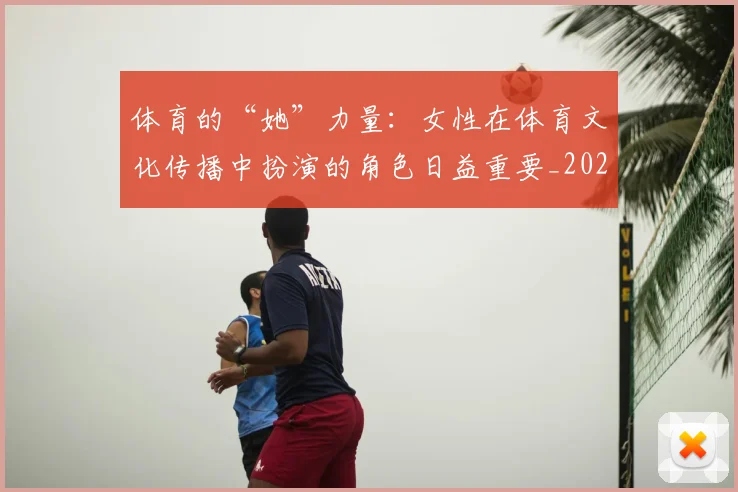 体育的“她”力量:女性在体育文化传播中扮演的角色日益重要_20260707012019