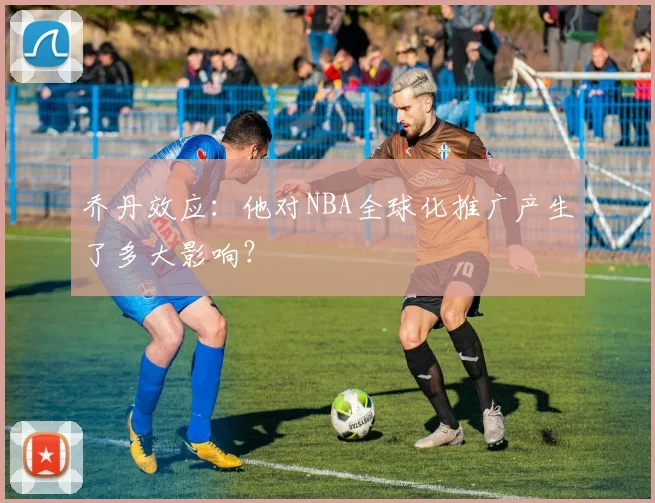 乔丹效应：他对NBA全球化推广产生了多大影响？