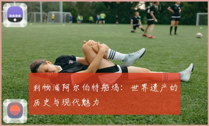 利物浦阿尔伯特船坞:世界遗产的历史与现代魅力