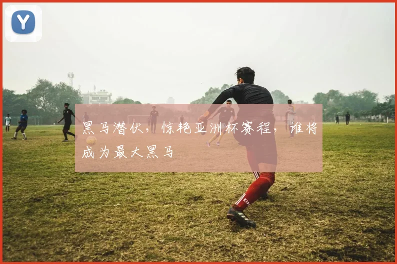 黑马潜伏,惊艳亚洲杯赛程,谁将成为最大黑马