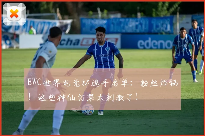 EWC世界电竞杯选手名单：粉丝炸锅！这些神仙打架太刺激了！